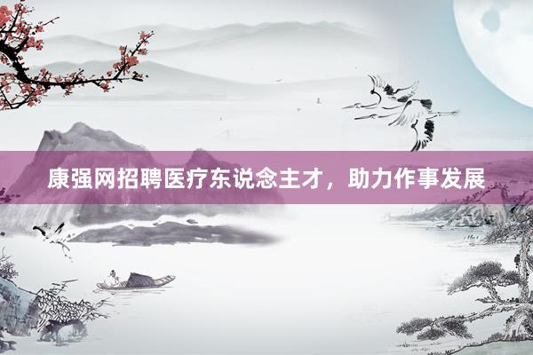 康强网招聘医疗东说念主才，助力作事发展